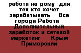 работа на дому  для тех кто хочет зарабатывать. - Все города Работа » Дополнительный заработок и сетевой маркетинг   . Крым,Приморский